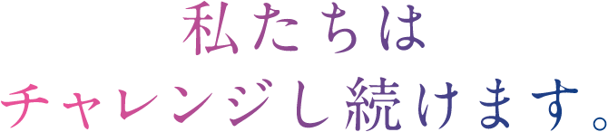 私たちはチャレンジし続けます。